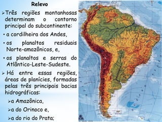 Relevo
Três regiões montanhosas
determinam o contorno
principal do subcontinente:
• a cordilheira dos Andes,
• os planaltos residuais
Norte-amazônicos, e,
• os planaltos e serras do
Atlântico-Leste-Sudeste.
 Há entre essas regiões,
áreas de planícies, formadas
pelas três principais bacias
hidrográficas:
a Amazônica,
a do Orinoco e,
a do rio do Prata;
 