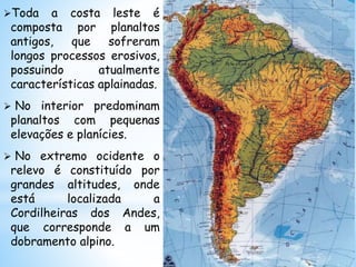 Toda a costa leste é
composta por planaltos
antigos, que sofreram
longos processos erosivos,
possuindo atualmente
características aplainadas.
 No interior predominam
planaltos com pequenas
elevações e planícies.
 No extremo ocidente o
relevo é constituído por
grandes altitudes, onde
está localizada a
Cordilheiras dos Andes,
que corresponde a um
dobramento alpino.
 