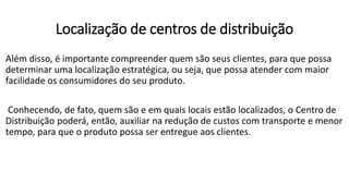 Além disso, é importante compreender quem são seus clientes, para que possa
determinar uma localização estratégica, ou seja, que possa atender com maior
facilidade os consumidores do seu produto.
Conhecendo, de fato, quem são e em quais locais estão localizados, o Centro de
Distribuição poderá, então, auxiliar na redução de custos com transporte e menor
tempo, para que o produto possa ser entregue aos clientes.
Localização de centros de distribuição
 