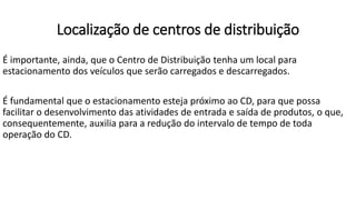 É importante, ainda, que o Centro de Distribuição tenha um local para
estacionamento dos veículos que serão carregados e descarregados.
É fundamental que o estacionamento esteja próximo ao CD, para que possa
facilitar o desenvolvimento das atividades de entrada e saída de produtos, o que,
consequentemente, auxilia para a redução do intervalo de tempo de toda
operação do CD.
Localização de centros de distribuição
 
