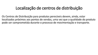 Os Centros de Distribuição para produtos perecíveis devem, ainda, estar
localizados próximos aos pontos de vendas, uma vez que a qualidade do produto
pode ser comprometida durante o processo de movimentação e transporte.
Localização de centros de distribuição
 