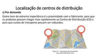 c) Por demanda
Outro item de extrema importância é a proximidade com o fabricante, para que
os produtos possam chegar mais rapidamente ao Centro de Distribuição (CD) e
para que custos de transporte possam ser reduzidos.
Localização de centros de distribuição
 