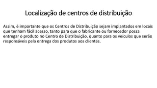 Assim, é importante que os Centros de Distribuição sejam implantados em locais
que tenham fácil acesso, tanto para que o fabricante ou fornecedor possa
entregar o produto no Centro de Distribuição, quanto para os veículos que serão
responsáveis pela entrega dos produtos aos clientes.
Localização de centros de distribuição
 