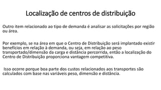 Outro item relacionado ao tipo de demanda é analisar as solicitações por região
ou área.
Por exemplo, se na área em que o Centro de Distribuição será implantado existir
benefícios em relação à demanda, ou seja, em relação ao peso
transportado/dimensão da carga e distância percorrida, então a localização do
Centro de Distribuição proporciona vantagem competitiva.
Isso ocorre porque boa parte dos custos relacionados aos transportes são
calculados com base nas variáveis peso, dimensão e distância.
Localização de centros de distribuição
 