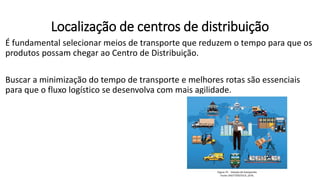 É fundamental selecionar meios de transporte que reduzem o tempo para que os
produtos possam chegar ao Centro de Distribuição.
Buscar a minimização do tempo de transporte e melhores rotas são essenciais
para que o fluxo logístico se desenvolva com mais agilidade.
Localização de centros de distribuição
 