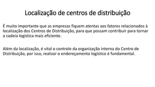 É muito importante que as empresas fiquem atentas aos fatores relacionados à
localização dos Centros de Distribuição, para que possam contribuir para tornar
a cadeia logística mais eficiente.
Além da localização, é vital o controle da organização interna do Centro de
Distribuição, por isso, realizar o endereçamento logístico é fundamental.
Localização de centros de distribuição
 
