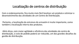 Com o endereçamento, fica muito mais fácil localizar um produto e otimizar o
desenvolvimento das atividades de um Centro de Distribuição.
Portanto, a localização da estrutura do armazém é muito importante, como
também a localização interna dos produtos.
Além disso, com maior agilidade e eficiência das atividades do centro de
distribuição, o ciclo de pedido poderá ser reduzido, um dos grandes desafios da
gestão de distribuição.
Localização de centros de distribuição
 