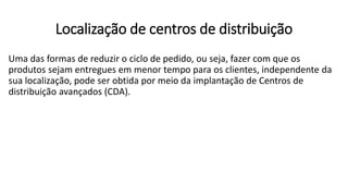 Uma das formas de reduzir o ciclo de pedido, ou seja, fazer com que os
produtos sejam entregues em menor tempo para os clientes, independente da
sua localização, pode ser obtida por meio da implantação de Centros de
distribuição avançados (CDA).
Localização de centros de distribuição
 
