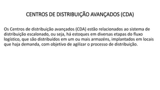 CENTROS DE DISTRIBUIÇÃO AVANÇADOS (CDA)
Os Centros de distribuição avançados (CDA) estão relacionados ao sistema de
distribuição escalonado, ou seja, há estoques em diversas etapas do fluxo
logístico, que são distribuídos em um ou mais armazéns, implantados em locais
que haja demanda, com objetivo de agilizar o processo de distribuição.
 