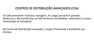 Os CDA promovem inúmeras vantagens. As cargas percorrem grandes
distâncias e são transferidas ao CDA de forma consolidada, reduzindo os custos
relacionado ao transporte.
No Centro de Distribuição avançado, a carga é fracionada e distribuída aos
clientes.
CENTROS DE DISTRIBUIÇÃO AVANÇADOS (CDA)
 