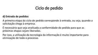 d) Entrada de pedidos
A primeira etapa do ciclo de pedido corresponde à entrada, ou seja, quando a
solicitação chega à empresa.
É necessário que seja analisada a conformidade do pedido para que as
próximas etapas sejam liberadas.
Por isso, a utilização da tecnologia da informação é muito importante para
otimização de todo o processo.
Ciclo de pedido
 