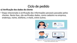 e) Verificação dos dados do cliente
• Etapa relacionada à verificação das informações pessoais passadas pelos
clientes. Nesta fase, são verificados dados, como cadastro na empresa,
endereço, nome, telefone, e-mails, entre outros.
Ciclo de pedido
 