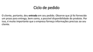 O cliente, portanto, deu entrada em seu pedido. Observe que já foi fornecido
um prazo para entrega, bem como, a possível disponibilidade do produto. Por
isso, é muito importante que a empresa forneça informações precisas ao seu
cliente.
Ciclo de pedido
 