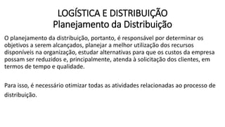 O planejamento da distribuição, portanto, é responsável por determinar os
objetivos a serem alcançados, planejar a melhor utilização dos recursos
disponíveis na organização, estudar alternativas para que os custos da empresa
possam ser reduzidos e, principalmente, atenda à solicitação dos clientes, em
termos de tempo e qualidade.
Para isso, é necessário otimizar todas as atividades relacionadas ao processo de
distribuição.
LOGÍSTICA E DISTRIBUIÇÃO
Planejamento da Distribuição
 