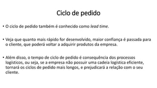 • O ciclo de pedido também é conhecido como lead time.
• Veja que quanto mais rápido for desenvolvido, maior confiança é passada para
o cliente, que poderá voltar a adquirir produtos da empresa.
• Além disso, o tempo de ciclo de pedido é consequência dos processos
logísticos, ou seja, se a empresa não possuir uma cadeia logística eficiente,
tornará os ciclos de pedido mais longos, e prejudicará a relação com o seu
cliente.
Ciclo de pedido
 