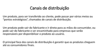 Canais de distribuição
Um produto, para ser transferido ao cliente, pode passar por vários meios ou
“pontos estratégicos”, chamados de canais de distribuição.
Um produto pode sair do fabricante e ir direto para as mãos do consumidor, ou
pode sair do fabricante e ser encaminhado para empresas que serão
responsáveis por disponibilizar o produto ao usuário.
O principal foco dos canais de distribuição é garantir que os produtos cheguem
até os consumidores finais.
 