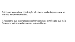 Selecionar os canais de distribuição não é uma tarefa simples e deve ser
avaliada de forma cuidadosa.
É necessário que as empresas escolham canais de distribuição que mais
favoreçam o desenvolvimento das suas atividades.
 