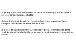 As principais decisões relacionadas aos canais de distribuição que envolvem o
processo serão diretos ou indiretos.
O canal de distribuição pode ser considerado direto se os produtos forem
entregues diretamente aos consumidores finais.
Já o canal de distribuição indireto, necessita de pontos intermediários, como
varejista, atacadista, distribuidores, para que os produtos possam chegar até os
clientes.
 