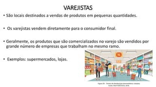 VAREJISTAS
• São locais destinados a vendas de produtos em pequenas quantidades.
• Os varejistas vendem diretamente para o consumidor final.
• Geralmente, os produtos que são comercializados no varejo são vendidos por
grande número de empresas que trabalham no mesmo ramo.
• Exemplos: supermercados, lojas.
 