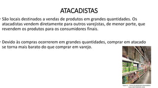 ATACADISTAS
• São locais destinados a vendas de produtos em grandes quantidades. Os
atacadistas vendem diretamente para outros varejistas, de menor porte, que
revendem os produtos para os consumidores finais.
• Devido às compras ocorrerem em grandes quantidades, comprar em atacado
se torna mais barato do que comprar em varejo.
 