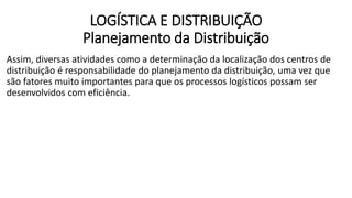 Assim, diversas atividades como a determinação da localização dos centros de
distribuição é responsabilidade do planejamento da distribuição, uma vez que
são fatores muito importantes para que os processos logísticos possam ser
desenvolvidos com eficiência.
LOGÍSTICA E DISTRIBUIÇÃO
Planejamento da Distribuição
 