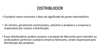 DISTRIBUIDOR
• O próprio nome transmite a ideia do significado do ponto intermediário.
• Os clientes, geralmente comerciantes, solicitam o produto e a empresa é
responsável por realizar a distribuição.
• Esses distribuidores podem comprar o produto do fabricante para revender ou
ainda podem pertencer à própria empresa fabricante, sendo responsável pela
distribuição dos produtos.
 