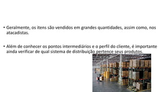 • Geralmente, os itens são vendidos em grandes quantidades, assim como, nos
atacadistas.
• Além de conhecer os pontos intermediários e o perfil do cliente, é importante
ainda verificar de qual sistema de distribuição pertence seus produtos.
 
