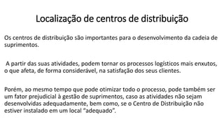 Os centros de distribuição são importantes para o desenvolvimento da cadeia de
suprimentos.
A partir das suas atividades, podem tornar os processos logísticos mais enxutos,
o que afeta, de forma considerável, na satisfação dos seus clientes.
Porém, ao mesmo tempo que pode otimizar todo o processo, pode também ser
um fator prejudicial à gestão de suprimentos, caso as atividades não sejam
desenvolvidas adequadamente, bem como, se o Centro de Distribuição não
estiver instalado em um local “adequado”.
Localização de centros de distribuição
 