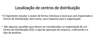 • É importante estudar e avaliar de forma criteriosa o local que será implantado o
Centro de Distribuição, bem como, seus impactos para a organização.
• São algumas questões que devem ser consideradas na implantação de um
Centro de Distribuição (CD): o tipo de operação da empresa, a demanda e o
tipo de produto.
Localização de centros de distribuição
 