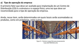 a) Tipo de operação da empresa
O primeiro fator que deve ser avaliado para implantação de um Centro de
Distribuição (CD) é a estrutura e o espaço físico, uma vez que deve ser
recomendada para o tipo de operação da empresa.
Ainda, nesse item, serão determinados em quais locais serão acomodados os
produtos, como em prateleiras, entre outros.
 