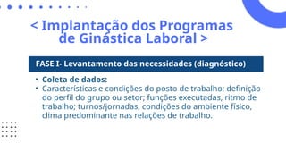 < Implantação dos Programas
de Ginástica Laboral >
FASE I- Levantamento das necessidades (diagnóstico)
• Coleta de dados:
• Características e condições do posto de trabalho; definição
do perfil do grupo ou setor; funções executadas, ritmo de
trabalho; turnos/jornadas, condições do ambiente físico,
clima predominante nas relações de trabalho.
 