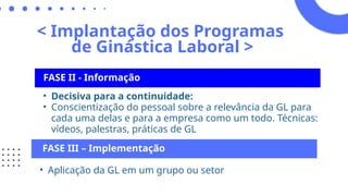 < Implantação dos Programas
de Ginástica Laboral >
FASE II - Informação
• Decisiva para a continuidade:
• Conscientização do pessoal sobre a relevância da GL para
cada uma delas e para a empresa como um todo. Técnicas:
vídeos, palestras, práticas de GL
FASE III – Implementação
• Aplicação da GL em um grupo ou setor
 