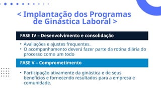 < Implantação dos Programas
de Ginástica Laboral >
FASE IV – Desenvolvimento e consolidação
• Avaliações e ajustes frequentes.
• O acompanhamento deverá fazer parte da rotina diária do
processo como um todo
FASE V – Comprometimento
• Participação ativamente da ginástica e de seus
benefícios e fornecendo resultados para a empresa e
comunidade.
 