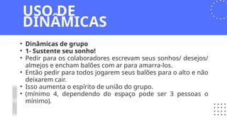 • Dinâmicas de grupo
• 1- Sustente seu sonho!
• Pedir para os colaboradores escrevam seus sonhos/ desejos/
almejos e encham balões com ar para amarra-los.
• Então pedir para todos jogarem seus balões para o alto e não
deixarem cair.
• Isso aumenta o espírito de união do grupo.
• (mínimo 4, dependendo do espaço pode ser 3 pessoas o
mínimo).
USO DE
DINÂMICAS
 