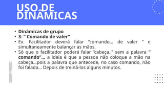 • Dinâmicas de grupo
• 3- ” Comando de valer”
• Ex. Facilitador deverá falar “comando… de valer “ e
simultaneamente balançar as mãos.
• Só que o facilitador poderá falar ”cabeça..” sem a palavra ”
comando”… a ideia é que a pessoa não coloque a mão na
cabeça…pois a palavra que antecede, no caso comando, não
foi falada… Depois de treiná-los alguns minutos.
USO DE
DINÂMICAS
 
