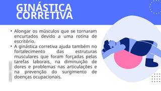 • Alongar os músculos que se tornaram
encurtados devido a uma rotina de
escritório.
• A ginástica corretiva ajuda também no
fortalecimento das estruturas
musculares que foram forçadas pelas
tarefas laborais, na diminuição de
dores e problemas nas articulações e
na prevenção do surgimento de
doenças ocupacionais.
GINÁSTICA
CORRETIVA
 