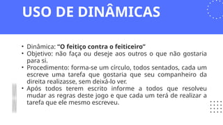 • Dinâmica: “O feitiço contra o feiticeiro”
• Objetivo: não faça ou deseje aos outros o que não gostaria
para si.
• Procedimento: forma-se um círculo, todos sentados, cada um
escreve uma tarefa que gostaria que seu companheiro da
direita realizasse, sem deixá-lo ver.
• Após todos terem escrito informe a todos que resolveu
mudar as regras deste jogo e que cada um terá de realizar a
tarefa que ele mesmo escreveu.
USO DE DINÂMICAS
 