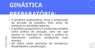 • A ginástica preparatória, inicia a preparação
da jornada de trabalho, feita antes de
começar as atividades laborais.
• A ginástica preparatória é conhecida também
como prática de ativação, uma vez que
aquece os músculos do corpo e acelera os
batimentos cardíacos, produzindo mais
energia.
• Ela utiliza ainda exercícios de resistência,
flexibilidade e coordenação.
GINÁSTICA
PREPARATÓRIA:
 