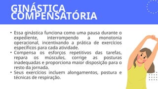 • Essa ginástica funciona como uma pausa durante o
expediente, interrompendo a monotonia
operacional, incentivando a prática de exercícios
específicos para cada atividade.
• Compensa os esforços repetitivos das tarefas,
repara os músculos, corrige as posturas
inadequadas e proporciona maior disposição para o
resto da jornada.
• Seus exercícios incluem alongamentos, postura e
técnicas de respiração.
GINÁSTICA
COMPENSATÓRIA
 