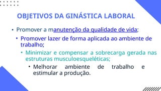 • Promover a manutenção da qualidade de vida;
OBJETIVOS DA GINÁSTICA LABORAL
• Promover lazer de forma aplicada ao ambiente de
trabalho;
• Minimizar e compensar a sobrecarga gerada nas
estruturas musculoesqueléticas;
• Melhorar ambiente de trabalho e
estimular a produção.
 