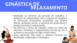 • Realizada no término da jornada de trabalho, a
ginástica de relaxamento tem o intuito de oxigenar
as estruturas musculares envolvidas nas tarefas
diárias, evitando, assim, o acúmulo de ácido lático e
proporcionando o relaxamento.
• Ela diminui o ritmo de trabalho, reduz os níveis de
estresse, minimiza o esgotamento ao fim do dia e
aumenta a sensação de vigor e bem-estar.
• Seus exercícios são leves e utilizam técnicas de
meditação, respiração e massagem.
GINÁSTICA DE
RELAXAMENTO
 