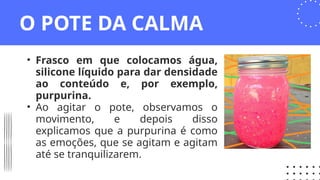O POTE DA CALMA
• Frasco em que colocamos água,
silicone líquido para dar densidade
ao conteúdo e, por exemplo,
purpurina.
• Ao agitar o pote, observamos o
movimento, e depois disso
explicamos que a purpurina é como
as emoções, que se agitam e agitam
até se tranquilizarem.
 