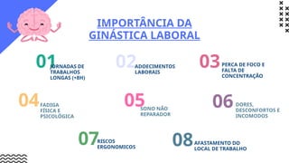 03PERCA DE FOCO E
FALTA DE
CONCENTRAÇÃO
IMPORTÂNCIA DA
GINÁSTICA LABORAL
02ADOECIMENTOS
LABORAIS
01
JORNADAS DE
TRABALHOS
LONGAS (+8H)
05
SONO NÃO
REPARADOR
04FADIGA
FÍSICA E
PSICOLÓGICA
06DORES,
DESCONFORTOS E
INCOMODOS
07 08
RISCOS
ERGONOMICOS
AFASTAMENTO DO
LOCAL DE TRABALHO
 