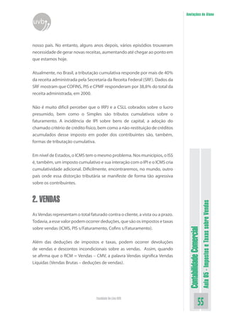 Anotações do Aluno
uvb


nosso país. No entanto, alguns anos depois, vários episódios trouxeram
necessidade de gerar novas receitas, aumentando até chegar ao ponto em
que estamos hoje.


Atualmente, no Brasil, a tributação cumulativa responde por mais de 40%
da receita administrada pela Secretaria da Receita Federal (SRF). Dados da
SRF mostram que COFINS, PIS e CPMF responderam por 38,8% do total da
receita administrada, em 2000.


Não é muito difícil perceber que o IRPJ e a CSLL cobrados sobre o lucro
presumido, bem como o Simples são tributos cumulativos sobre o
faturamento. A incidência de IPI sobre bens de capital, a adoção do
chamado critério de crédito físico, bem como a não-restituição de créditos
acumulados desse imposto em poder dos contribuintes são, também,
formas de tributação cumulativa.


Em nível de Estados, o ICMS tem o mesmo problema. Nos municípios, o ISS
é, também, um imposto cumulativo e sua interação com o IPI e o ICMS cria
cumulatividade adicional. Dificilmente, encontraremos, no mundo, outro
país onde essa distorção tributária se manifeste de forma tão agressiva
sobre os contribuintes.


2. VENDAS
                                                                                                          Aula 05 - Impostos e Taxas sobre Vendas
As Vendas representam o total faturado contra o cliente, a vista ou a prazo.
Todavia, a esse valor podem ocorrer deduções, que são os impostos e taxas
sobre vendas (ICMS, PIS s/Faturamento, Cofins s/Faturamento).
                                                                                Contabilidade Comercial



Além das deduções de impostos e taxas, podem ocorrer devoluções
de vendas e descontos incondicionais sobre as vendas. Assim, quando
se afirma que o RCM = Vendas – CMV, a palavra Vendas significa Vendas
Líquidas (Vendas Brutas – deduções de vendas).




                                  Faculdade On-Line UVB
                                                                                                 55
 