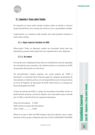 Anotações do Aluno
uvb


  2.1. Impostos e Taxas sobre Vendas

Os impostos ou taxas sobre vendas incidem sobre as vendas e crescem
proporcionalmente com o preço de venda ou com a quantidade vendida.


Logicamente, se a empresa nada vender, não serão gerados impostos e
taxas sobre vendas.

     2.1.1. Alguns Aspectos Contábeis do ICMS

Observação: Todas as alíquotas usadas nos exemplos desta aula são
hipotéticas, porque cada estado tem seu regulamento e suas alíquotas.

     2.1.1.1. Na compra

De acordo com a legislação fiscal, deve ser excluído do custo de aquisição
de mercadorias para revenda e de matérias-primas o montante do ICMS
recuperável, destacado em nota fiscal.


Tal procedimento implica registrar, em conta própria de “ICMS a
Recuperar”, o montante desse imposto, pago (ou a pagar) na aquisição de
mercadorias e matérias-primas, em correspondência com os lançamentos
no livro de Registro de Apuração de ICMS. Dessa forma, os estoques já
ficam despojados do ICMS.
                                                                                                          Aula 05 - Impostos e Taxas sobre Vendas
A base de cálculo do ICMS é o preço da mercadoria revendida. Assim, se
determinada empresa comercial adquire uma mercadoria para revenda
                                                                                Contabilidade Comercial


por $ 5.000, a nota fiscal terá os seguintes destaques:


Preço da mercadoria $ 5.000
ICMS incluso no preço da mercadoria:
18% x 5.000......................$ 900


Observe-se que o valor do ICMS integra a base de cálculo, o que, a rigor,
favorece o fisco, já que a alíquota real seria 21,95% (9.000.000/41.000.000)


                                  Faculdade On-Line UVB
                                                                                                 56
 