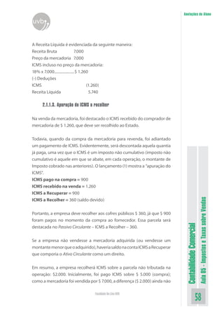 Anotações do Aluno
uvb


A Receita Líquida é evidenciada da seguinte maneira:
Receita Bruta                  7.000
Preço da mercadoria 7.000
ICMS incluso no preço da mercadoria:
18% x 7.000.....................$ 1.260
(-) Deduções
ICMS                                  (1.260)
Receita Líquida                         5.740

     2.1.1.3. Apuração do ICMS a recolher

Na venda da mercadoria, foi destacado o ICMS recebido do comprador de
mercadoria de $ 1.260, que deve ser recolhido ao Estado.


Todavia, quando da compra da mercadoria para revenda, foi adiantado
um pagamento de ICMS. Evidentemente, será descontada aquela quantia
já paga, uma vez que o ICMS é um imposto não cumulativo (imposto não
cumulativo é aquele em que se abate, em cada operação, o montante de
Imposto cobrado nas anteriores). O lançamento (1) mostra a “apuração do
ICMS”.
ICMS pago na compra = 900
ICMS recebido na venda = 1.260
ICMS a Recuperar = 900

                                                                                                        Aula 05 - Impostos e Taxas sobre Vendas
ICMS a Recolher = 360 (saldo devido)


Portanto, a empresa deve recolher aos cofres públicos $ 360, já que $ 900
foram pagos no momento da compra ao fornecedor. Essa parcela será
                                                                              Contabilidade Comercial


destacada no Passivo Circulante – ICMS a Recolher – 360.


Se a empresa não vendesse a mercadoria adquirida (ou vendesse um
montante menor que o adquirido), haveria saldo na conta ICMS a Recuperar
que comporia o Ativo Circulante como um direito.


Em resumo, a empresa recolherá ICMS sobre a parcela não tributada na
operação: $2.000. Inicialmente, foi pago ICMS sobre $ 5.000 (compra);
como a mercadoria foi vendida por $ 7.000, a diferença ($ 2.000) ainda não

                                 Faculdade On-Line UVB
                                                                                               58
 