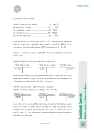 Anotações do Aluno
uvb


suas receitas operacionais:


Vendas brutas de mercadorias ...............................R$ 100.000
Descontos concedidos ............................................R$ 1.000
Devolução de vendas ..............................................R$ 5.000
Receitas Financeiras...............................................R$ 10.000
Dividendos Recebidos ............................................R$ 3.000


Para encontrarmos a base de cálculo do PIS s/ faturamento, devemos
subtrair os descontos e a devolução de vendas, obtendo R$ 94.000. Sobre
este valor é aplicada a alíquota de 0,65%, resultando em R$ 611,00.

Sobre as receitas financeiras é aplicado o mesmo percentual, resultando
em R$ 65,00.


No final de janeiro, deve-se contabilizar, como segue:




O cálculo da COFINS, criada pelo governo federal para angariar recursos para
aplicação na área social, processa-se da mesma forma, com uma alíquota de
3% para empresas tributadas pelo lucro presumido.


COFINS s/faturamento = R$ 94.000 x 3% = R$ 2.820
                                                                                                          Aula 05 - Impostos e Taxas sobre Vendas
COFINS s/ Receita Financeira = R$ 10.000 x 3% = R$ 300
                                                                                Contabilidade Comercial




Caso a Comercial Moreira Ltda. operasse pelo regime de tributação pelo
lucro real, o PIS e a COFINS seriam considerados não cumulativos e suas
bases de cálculo seriam de 1,65% para o PIS (Lei 10.637/02) e 7,6% para a
COFINS (Lei 10.833/03). Neste caso, a empresa poderia descontar créditos
calculados em relação a:



                                            Faculdade On-Line UVB
                                                                                                 60
 