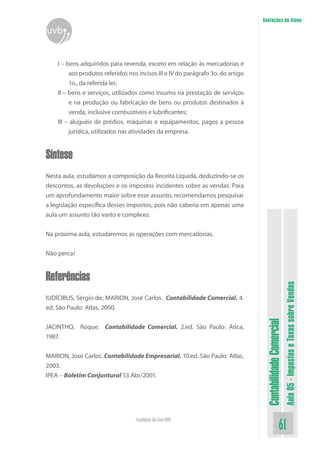 Anotações do Aluno
uvb


    I – bens adquiridos para revenda, exceto em relação às mercadorias e
         aos produtos referidos nos incisos III e IV do parágrafo 3o. do artigo
         1o., da referida lei;
    II – bens e serviços, utilizados como insumo na prestação de serviços
         e na produção ou fabricação de bens ou produtos destinados à
         venda, inclusive combustíveis e lubrificantes;
    III – aluguéis de prédios, máquinas e equipamentos, pagos a pessoa
         jurídica, utilizados nas atividades da empresa.


Síntese
Nesta aula, estudamos a composição da Receita Líquida, deduzindo-se os
descontos, as devoluções e os impostos incidentes sobre as vendas. Para
um aprofundamento maior sobre esse assunto, recomendamos pesquisar
a legislação específica desses impostos, pois não caberia em apenas uma
aula um assunto tão vasto e complexo.


Na próxima aula, estudaremos as operações com mercadorias.


Não perca!


Referências
                                                                                                             Aula 05 - Impostos e Taxas sobre Vendas
IUDÍCIBUS, Sérgio de; MARION, José Carlos. Contabilidade Comercial. 4.
ed. São Paulo: Atlas, 2000.
                                                                                   Contabilidade Comercial


JACINTHO, Roque. Contabilidade Comercial. 2.ed. São Paulo: Ática,
1987.


MARION, José Carlos. Contabilidade Empresarial. 10.ed. São Paulo: Atlas,
2003.
IPEA – Boletim Conjuntural 53 Abr/2001.




                                   Faculdade On-Line UVB
                                                                                                     61
 