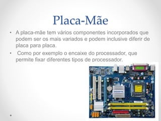 Placa-Mãe
• A placa-mãe tem vários componentes incorporados que
podem ser os mais variados e podem inclusive diferir de
placa para placa.
• Como por exemplo o encaixe do processador, que
permite fixar diferentes tipos de processador.
 