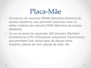 Placa-Mãe
• Os bancos de memória DRAM (Memória dinâmica de
acesso aleatório), que permitem adicionar mais ou
retirar módulos de memória RAM (Memória de acesso
aleatório).
• Ou os encaixes de expansão ISA (Industry Standard
Architecture) e PCI (Peripheral component interconnect),
que permitem fixar vários tipos de placas como
modems, placas de som, placas de rede, etc.
 